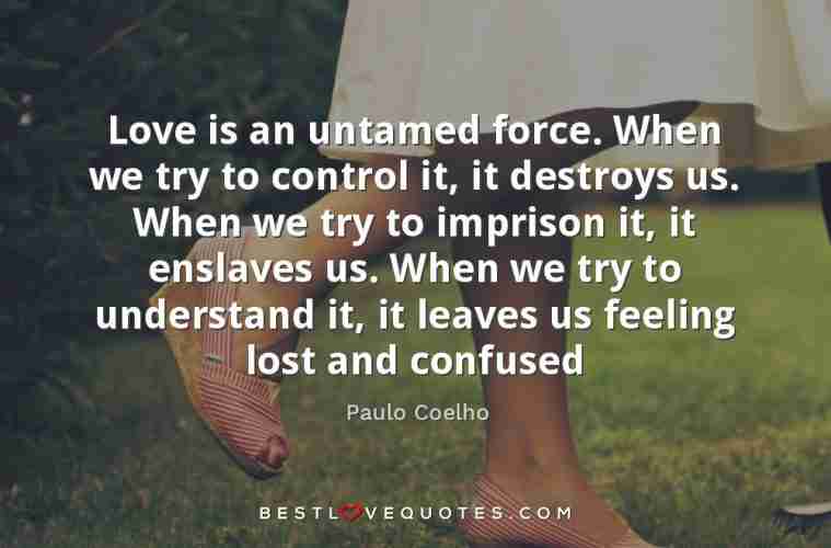 Love is an untamed force. When we try to control it, it destroys us. When we  try to imprison it, it enslaves us. When we try to understand it, it leaves  us